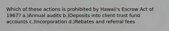 Which of these actions is prohibited by Hawaii's Escrow Act of 1967? a.)Annual audits b.)Deposits into client trust fund accounts c.)Incorporation d.)Rebates and referral fees