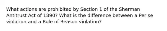 What actions are prohibited by Section 1 of the Sherman Antitrust Act of 1890? What is the difference between a Per se violation and a Rule of Reason violation?