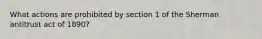 What actions are prohibited by section 1 of the Sherman antitrust act of 1890?