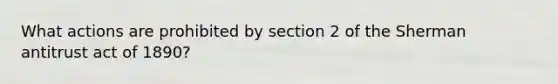 What actions are prohibited by section 2 of the Sherman antitrust act of 1890?