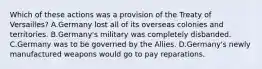 Which of these actions was a provision of the Treaty of Versailles? A.Germany lost all of its overseas colonies and territories. B.Germany's military was completely disbanded. C.Germany was to be governed by the Allies. D.Germany's newly manufactured weapons would go to pay reparations.