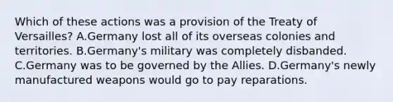 Which of these actions was a provision of the Treaty of Versailles? A.Germany lost all of its overseas colonies and territories. B.Germany's military was completely disbanded. C.Germany was to be governed by the Allies. D.Germany's newly manufactured weapons would go to pay reparations.