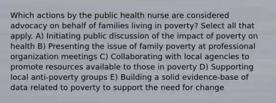 Which actions by the public health nurse are considered advocacy on behalf of families living in poverty? Select all that apply. A) Initiating public discussion of the impact of poverty on health B) Presenting the issue of family poverty at professional organization meetings C) Collaborating with local agencies to promote resources available to those in poverty D) Supporting local anti-poverty groups E) Building a solid evidence-base of data related to poverty to support the need for change