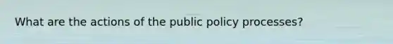 What are the actions of the public policy processes?