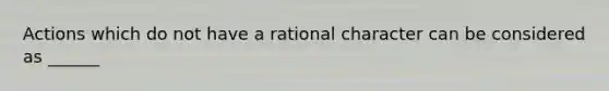 Actions which do not have a rational character can be considered as ______