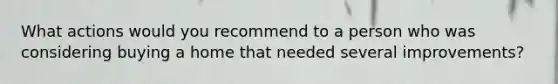 What actions would you recommend to a person who was considering buying a home that needed several improvements?