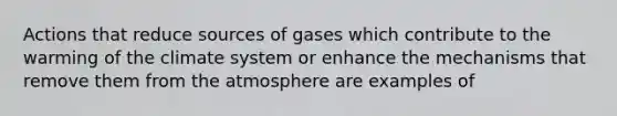 Actions that reduce sources of gases which contribute to the warming of the climate system or enhance the mechanisms that remove them from the atmosphere are examples of