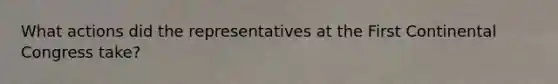 What actions did the representatives at the First Continental Congress take?