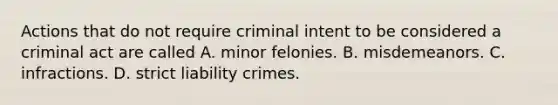 Actions that do not require criminal intent to be considered a criminal act are called A. minor felonies. B. misdemeanors. C. infractions. D. strict liability crimes.