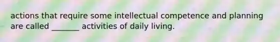 actions that require some intellectual competence and planning are called _______ activities of daily living.