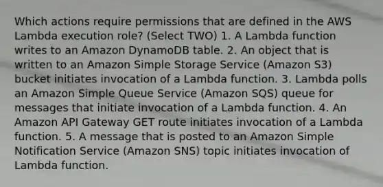 Which actions require permissions that are defined in the AWS Lambda execution role? (Select TWO) 1. A Lambda function writes to an Amazon DynamoDB table. 2. An object that is written to an Amazon Simple Storage Service (Amazon S3) bucket initiates invocation of a Lambda function. 3. Lambda polls an Amazon Simple Queue Service (Amazon SQS) queue for messages that initiate invocation of a Lambda function. 4. An Amazon API Gateway GET route initiates invocation of a Lambda function. 5. A message that is posted to an Amazon Simple Notification Service (Amazon SNS) topic initiates invocation of Lambda function.