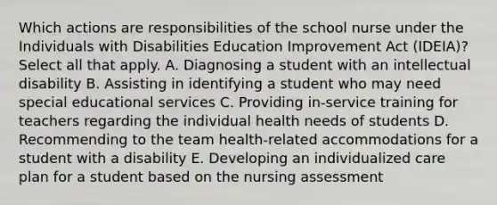 Which actions are responsibilities of the school nurse under the Individuals with Disabilities Education Improvement Act (IDEIA)? Select all that apply. A. Diagnosing a student with an intellectual disability B. Assisting in identifying a student who may need special educational services C. Providing in-service training for teachers regarding the individual health needs of students D. Recommending to the team health-related accommodations for a student with a disability E. Developing an individualized care plan for a student based on the nursing assessment