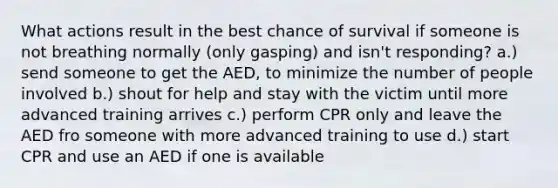 What actions result in the best chance of survival if someone is not breathing normally (only gasping) and isn't responding? a.) send someone to get the AED, to minimize the number of people involved b.) shout for help and stay with the victim until more advanced training arrives c.) perform CPR only and leave the AED fro someone with more advanced training to use d.) start CPR and use an AED if one is available