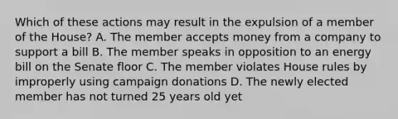 Which of these actions may result in the expulsion of a member of the House? A. The member accepts money from a company to support a bill B. The member speaks in opposition to an energy bill on the Senate floor C. The member violates House rules by improperly using campaign donations D. The newly elected member has not turned 25 years old yet