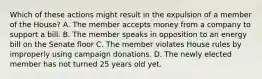 Which of these actions might result in the expulsion of a member of the House? A. The member accepts money from a company to support a bill. B. The member speaks in opposition to an energy bill on the Senate floor C. The member violates House rules by improperly using campaign donations. D. The newly elected member has not turned 25 years old yet.