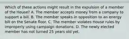 Which of these actions might result in the expulsion of a member of the House? A. The member accepts money from a company to support a bill. B. The member speaks in opposition to an energy bill on the Senate floor. C. The member violates House rules by improperly using campaign donations. D. The newly elected member has not turned 25 years old yet.