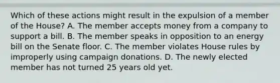 Which of these actions might result in the expulsion of a member of the House? A. The member accepts money from a company to support a bill. B. The member speaks in opposition to an energy bill on the Senate floor. C. The member violates House rules by improperly using campaign donations. D. The newly elected member has not turned 25 years old yet.