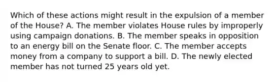 Which of these actions might result in the expulsion of a member of the House? A. The member violates House rules by improperly using campaign donations. B. The member speaks in opposition to an energy bill on the Senate floor. C. The member accepts money from a company to support a bill. D. The newly elected member has not turned 25 years old yet.