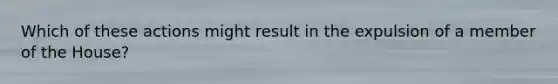 Which of these actions might result in the expulsion of a member of the House?