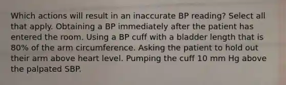 Which actions will result in an inaccurate BP reading? Select all that apply. Obtaining a BP immediately after the patient has entered the room. Using a BP cuff with a bladder length that is 80% of the arm circumference. Asking the patient to hold out their arm above heart level. Pumping the cuff 10 mm Hg above the palpated SBP.