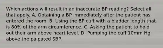 Which actions will result in an inaccurate BP reading? Select all that apply. A. Obtaining a BP immediately after the patient has entered the room. B. Using the BP cuff with a bladder length that is 80% of the arm circumference. C. Asking the patient to hold out their arm above heart level. D. Pumping the cuff 10mm Hg above the palpated SBP.