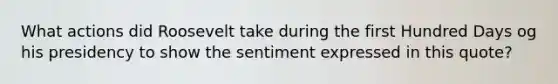 What actions did Roosevelt take during the first Hundred Days og his presidency to show the sentiment expressed in this quote?