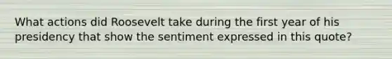 What actions did Roosevelt take during the first year of his presidency that show the sentiment expressed in this quote?