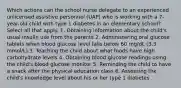 Which actions can the school nurse delegate to an experienced unlicensed assistive personnel (UAP) who is working with a 7-year-old child with type 1 diabetes in an elementary school? Select all that apply. 1. Obtaining information about the child's usual insulin use from the parents 2. Administering oral glucose tablets when blood glucose level falls below 60 mg/dL (3.3 mmol/L) 3. Teaching the child about what foods have high carbohydrate levels 4. Obtaining blood glucose readings using the child's blood glucose monitor 5. Reminding the child to have a snack after the physical education class 6. Assessing the child's knowledge level about his or her type 1 diabetes