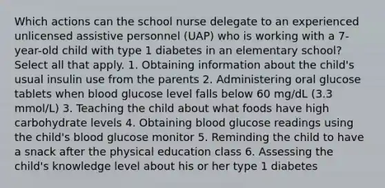 Which actions can the school nurse delegate to an experienced unlicensed assistive personnel (UAP) who is working with a 7-year-old child with type 1 diabetes in an elementary school? Select all that apply. 1. Obtaining information about the child's usual insulin use from the parents 2. Administering oral glucose tablets when blood glucose level falls below 60 mg/dL (3.3 mmol/L) 3. Teaching the child about what foods have high carbohydrate levels 4. Obtaining blood glucose readings using the child's blood glucose monitor 5. Reminding the child to have a snack after the physical education class 6. Assessing the child's knowledge level about his or her type 1 diabetes