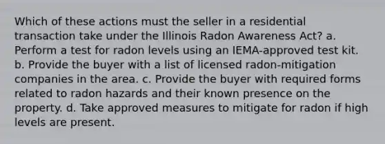 Which of these actions must the seller in a residential transaction take under the Illinois Radon Awareness Act? a. Perform a test for radon levels using an IEMA-approved test kit. b. Provide the buyer with a list of licensed radon-mitigation companies in the area. c. Provide the buyer with required forms related to radon hazards and their known presence on the property. d. Take approved measures to mitigate for radon if high levels are present.