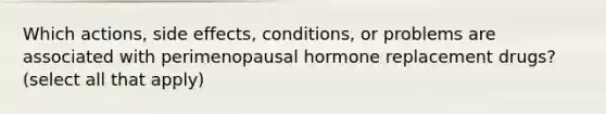 Which actions, side effects, conditions, or problems are associated with perimenopausal hormone replacement drugs? (select all that apply)