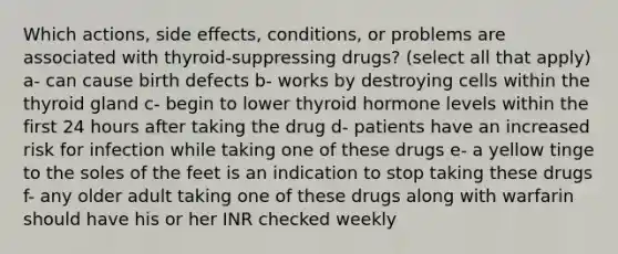 Which actions, side effects, conditions, or problems are associated with thyroid-suppressing drugs? (select all that apply) a- can cause birth defects b- works by destroying cells within the thyroid gland c- begin to lower thyroid hormone levels within the first 24 hours after taking the drug d- patients have an increased risk for infection while taking one of these drugs e- a yellow tinge to the soles of the feet is an indication to stop taking these drugs f- any older adult taking one of these drugs along with warfarin should have his or her INR checked weekly