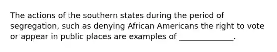 The actions of the southern states during the period of segregation, such as denying African Americans the right to vote or appear in public places are examples of ______________.