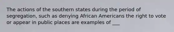 The actions of the southern states during the period of segregation, such as denying African Americans the right to vote or appear in public places are examples of ___