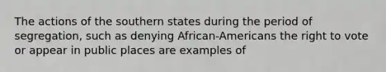 The actions of the southern states during the period of segregation, such as denying African-Americans the right to vote or appear in public places are examples of