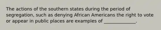 ​The actions of the southern states during the period of segregation, such as denying African Americans the right to vote or appear in public places are examples of ______________.