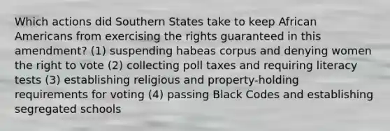 Which actions did Southern States take to keep <a href='https://www.questionai.com/knowledge/kktT1tbvGH-african-americans' class='anchor-knowledge'>african americans</a> from exercising the rights guaranteed in this amendment? (1) suspending habeas corpus and denying women <a href='https://www.questionai.com/knowledge/kr9tEqZQot-the-right-to-vote' class='anchor-knowledge'>the right to vote</a> (2) collecting poll taxes and requiring literacy tests (3) establishing religious and property-holding requirements for voting (4) passing Black Codes and establishing segregated schools