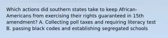 Which actions did southern states take to keep African-Americans from exercising their rights guaranteed in 15th amendment? A. Collecting poll taxes and requiring literacy test B. passing black codes and establishing segregated schools