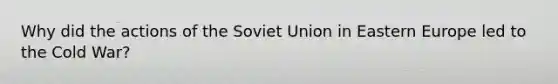 Why did the actions of the Soviet Union in Eastern Europe led to the Cold War?