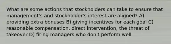 What are some actions that stockholders can take to ensure that management's and stockholder's interest are aligned? A) providing extra bonuses B) giving incentives for each goal C) reasonable compensation, direct intervention, the threat of takeover D) firing managers who don't perform well