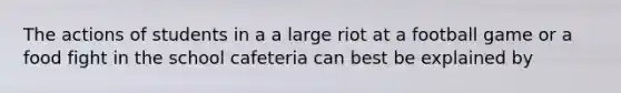 The actions of students in a a large riot at a football game or a food fight in the school cafeteria can best be explained by