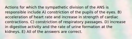 Actions for which the sympathetic division of the ANS is responsible include A) constriction of the pupils of the eyes. B) acceleration of heart rate and increase in strength of cardiac contractions. C) constriction of respiratory passages. D) increase in digestive activity and the rate of urine formation at the kidneys. E) All of the answers are correct.