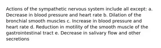 Actions of the sympathetic nervous system include all except: a. Decrease in blood pressure and heart rate b. Dilation of the bronchial smooth muscles c. Increase in blood pressure and heart rate d. Reduction in motility of the smooth muscle of the gastrointestinal tract e. Decrease in salivary flow and other secretions