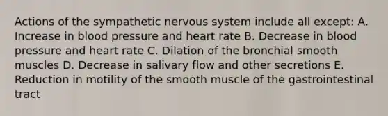 Actions of the sympathetic nervous system include all except: A. Increase in blood pressure and heart rate B. Decrease in blood pressure and heart rate C. Dilation of the bronchial smooth muscles D. Decrease in salivary flow and other secretions E. Reduction in motility of the smooth muscle of the gastrointestinal tract