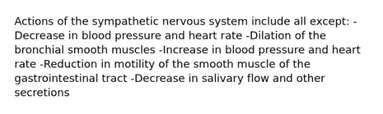 Actions of the sympathetic nervous system include all except: -Decrease in blood pressure and heart rate -Dilation of the bronchial smooth muscles -Increase in blood pressure and heart rate -Reduction in motility of the smooth muscle of the gastrointestinal tract -Decrease in salivary flow and other secretions