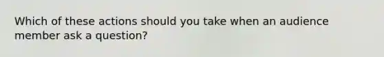 Which of these actions should you take when an audience member ask a question?