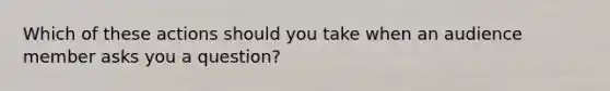 Which of these actions should you take when an audience member asks you a question?