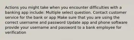 Actions you might take when you encounter difficulties with a banking app include: Multiple select question. Contact customer service for the bank or app Make sure that you are using the correct username and password Update app and phone software provide your username and password to a bank employee for verification