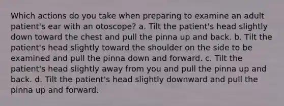 Which actions do you take when preparing to examine an adult patient's ear with an otoscope? a. Tilt the patient's head slightly down toward the chest and pull the pinna up and back. b. Tilt the patient's head slightly toward the shoulder on the side to be examined and pull the pinna down and forward. c. Tilt the patient's head slightly away from you and pull the pinna up and back. d. Tilt the patient's head slightly downward and pull the pinna up and forward.