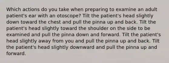 Which actions do you take when preparing to examine an adult patient's ear with an otoscope? Tilt the patient's head slightly down toward the chest and pull the pinna up and back. Tilt the patient's head slightly toward the shoulder on the side to be examined and pull the pinna down and forward. Tilt the patient's head slightly away from you and pull the pinna up and back. Tilt the patient's head slightly downward and pull the pinna up and forward.